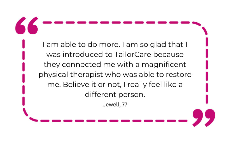 “I am able to do more. I am so glad that I was introduced to TailorCare because they connected me with a magnificent physical therapist who was able to restore me. Believe it or not, I really feel like a different person.”
