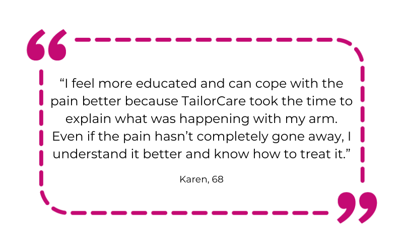 “I feel more educated and can cope with the pain better because TailorCare took the time to explain what was happening with my arm. Even if the pain hasn’t completely gone away, I understand it better and know how to treat it.”