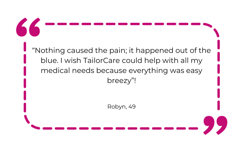 “Nothing caused the pain; it happened out of the blue. I wish TailorCare could help with all my medical needs because everything was easy breezy”!