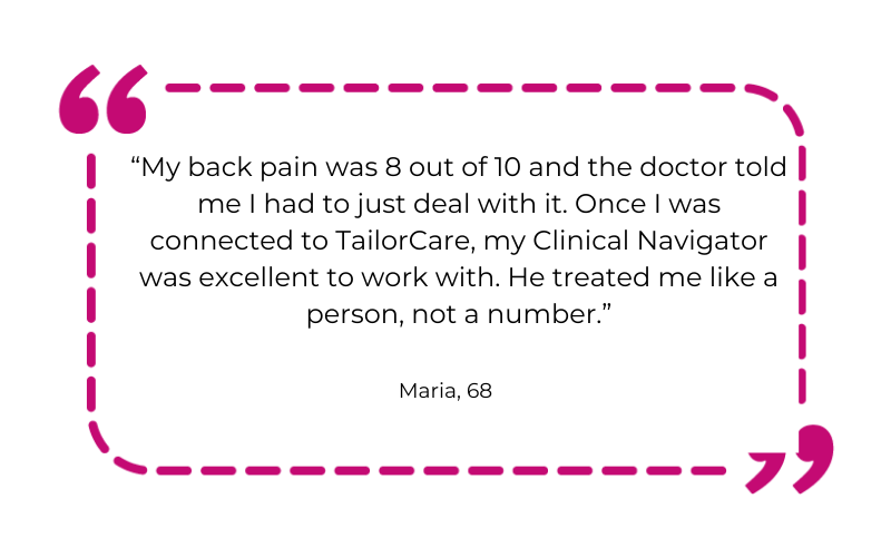 “My back pain was 8 out of 10 and the doctor told me I had to just deal with it. Once I was connected to TailorCare, my Clinical Navigator was excellent to work with. He treated me like a person, not a number.”