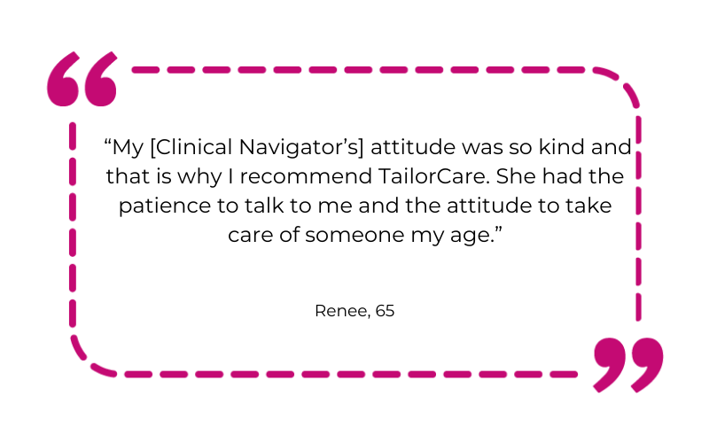“My [Clinical Navigator’s] attitude was so kind and that is why I recommend TailorCare. She had the patience to talk to me and the attitude to take care of someone my age.”