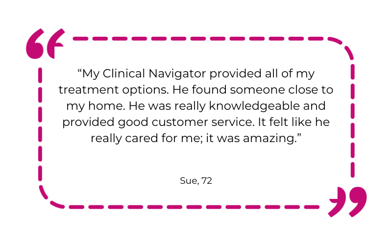 “My Clinical Navigator provided all of my treatment options. He found someone close to my home. He was really knowledgeable and provided good customer service. It felt like he really cared for me; it was amazing.”