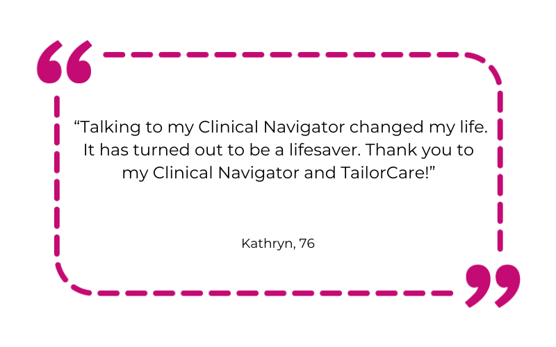 “Talking to my Clinical Navigator changed my life. It has turned out to be a lifesaver. Thank you to my Clinical Navigator and TailorCare!”