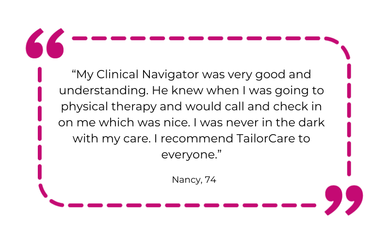 “My Clinical Navigator was very good and understanding. He knew when I was going to physical therapy and would call and check in on me which was nice. I was never in the dark with my care. I recommend TailorCare to everyone.”