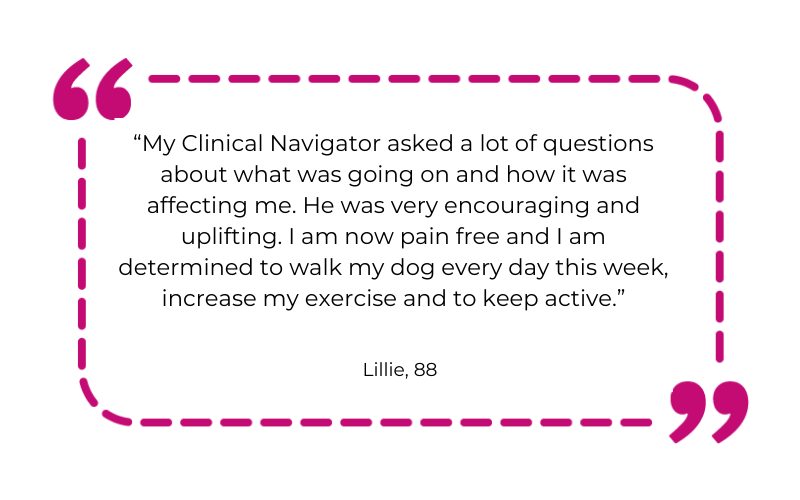 “My Clinical Navigator asked a lot of questions about what was going on and how it was affecting me. He was very encouraging and uplifting. I am now pain free and I am determined to walk my dog every day this week, increase my exercise and to keep active.”