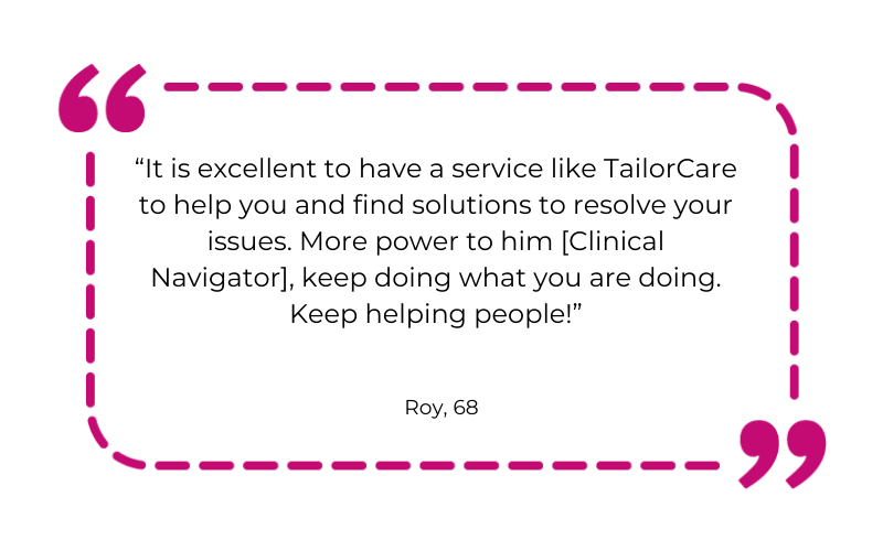 It is excellent to have a service like TailorCare to help you and find solutions to resolve your issues. More power to him [Clinical Navigator], keep doing what you are doing. Keep helping people!
