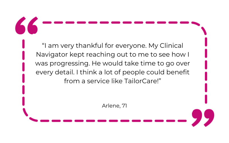 “I am very thankful for everyone. My Clinical Navigator kept reaching out to me to see how I was progressing. He would take time to go over every detail. I think a lot of people could benefit from a service like TailorCare!”