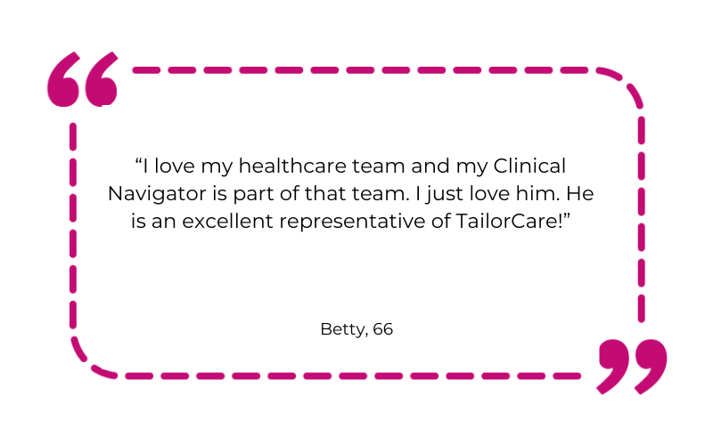 I love my healthcare team and my Clinical Navigator is part of that team. I just love him. He is an excellent representative of TailorCare!